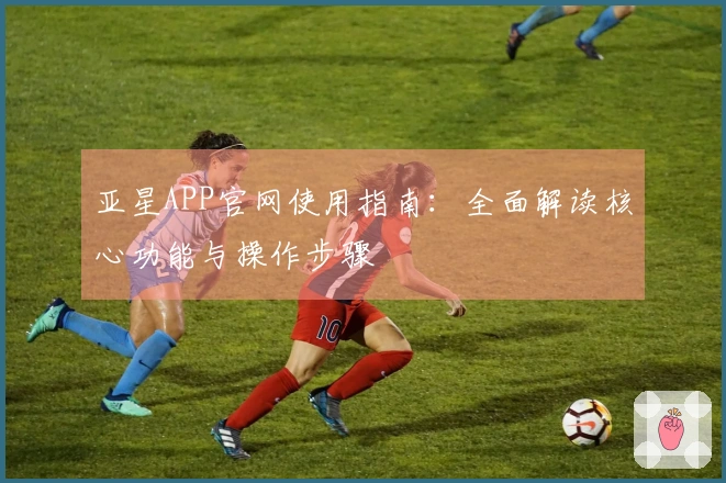 亚星APP官网使用指南:全面解读核心功能与操作步骤