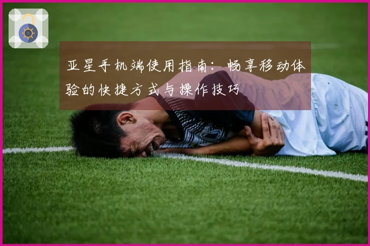 亚星手机端使用指南:畅享移动体验的快捷方式与操作技巧