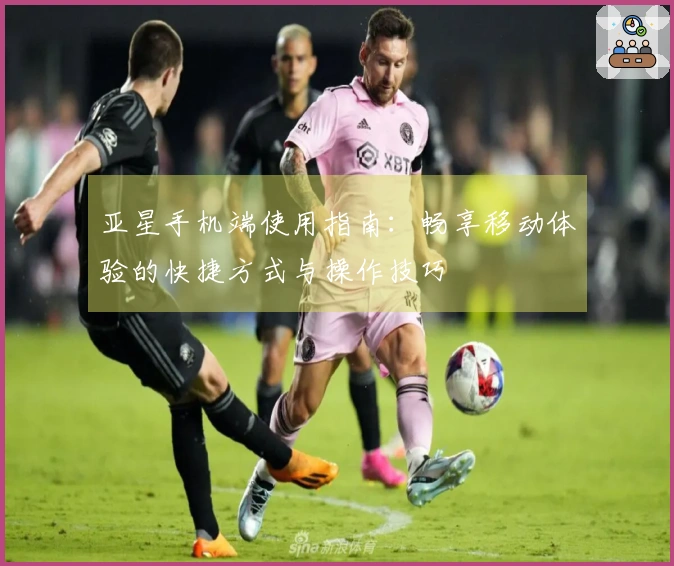 亚星手机端使用指南：畅享移动体验的快捷方式与操作技巧