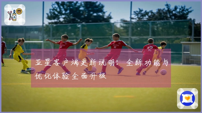 亚星客户端更新说明:全新功能与优化体验全面升级